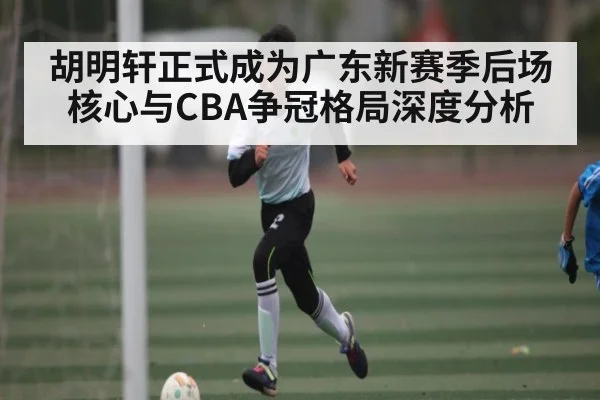 胡明轩正式成为广东新赛季后场核心与CBA争冠格局深度分析